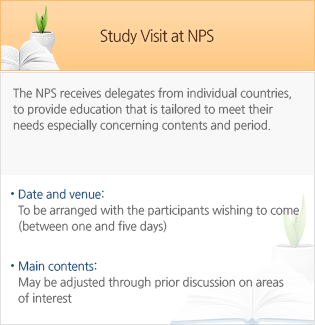 Study Visit at NPS - The NPS receives delegates from individual countries, to provide education that is tailored to meet their needs especially concerning contents and period. - Date and venue: To be arranged with the participants wishing to come (between one and five days) - Main contents: May be adjusted through prior discussion on areas of interest  