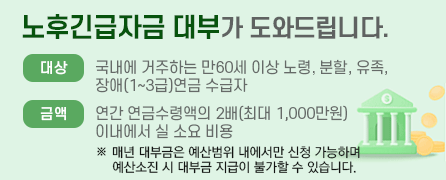 노후긴급자금 대부가 도와드립니다. 대상:국내에 거주하는 만60세 이상 노령, 분할, 유족, 장애(1~3급)연금 수급자. 금액:연간 연금수령액의 2배(최대 1,000만원)이내에서 실 소요 비용 *매년 대부금 예산범위 내에서 신청 가능합니다.