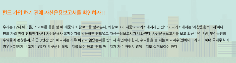 펀드 가입 하기 전에 자산운용보고서를 확인하자!! :: 우리는 TV나 에어콘, 스마트폰 등을 살 때 제품의 카탈로그를 살펴본다. 카탈로그가 제품의 자기소개서라면 펀드의 자기소개서는 ‘자산운용보고서’이다. 펀드 가입 전에 펀드판매사나 자산운용사 홈페이지를 방문하면 펀드별로 자산운용보고서가 나와있다. 자산운용보고서를 보고 최근 1년, 3년, 5년 동안의 수익률이 괜찮은지, 최근 3년간 펀드매니저는 자주 바뀌지 않았는지를 반드시 확인해야 한다. 수익률을 볼 때는 비교지수(벤치마크라고도 하며 국내주식의 경우 KOSPI가 비교지수임) 대비 꾸준히 잘했는지를 봐야 하고, 펀드 매니저가 자주 바뀌지 않았는지도 살펴보아야 한다.