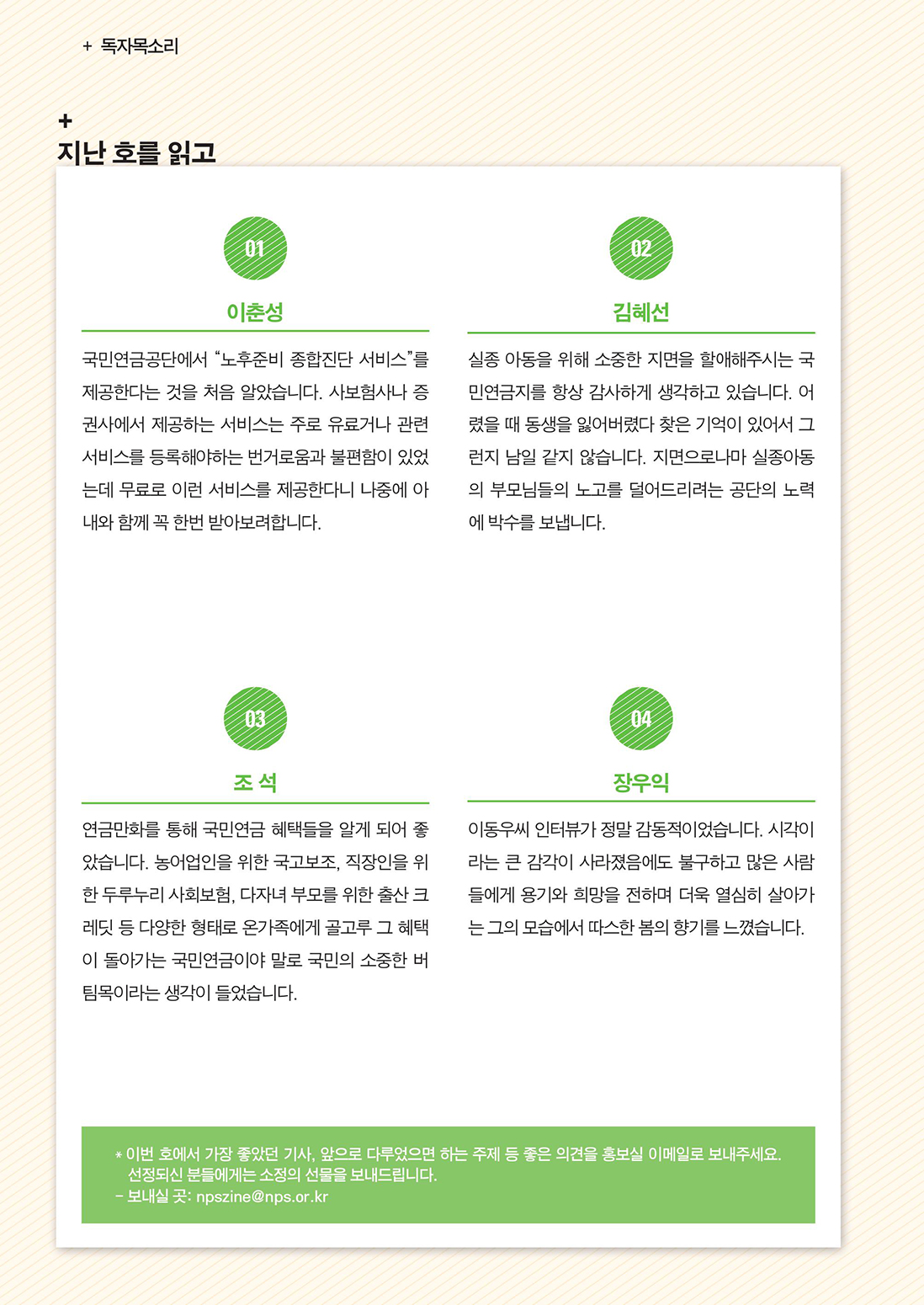 독자목소리 :: 지난 호를 읽고 :: 01 이춘성 :: 국민연금공단에서 “노후준비 종합진단 서비스”를 제공한다는 것을 처음 알았습니다. 사보험사나 증권사에서 제공하는 서비스는 주로 유료거나 관련 서비스를 등록해야하는 번거로움과 불편함이 있었는데 무료로 이런 서비스를 제공한다니 나중에 아내와 함께 꼭 한번 받아보려합니다. :: 02 김혜선 :: 실종 아동을 위해 소중한 지면을 할애해주시는 국민연금지를 항상 감사하게 생각하고 있습니다. 어렸을 때 동생을 잃어버렸다 찾은 기억이 있어서 그런지 남일 같지 않습니다. 지면으로나마 실종아동의 부모님들의 노고를 덜어드리려는 공단의 노력에 박수를 보냅니다. :: 03 조 석 :: 연금만화를 통해 국민연금 혜택들을 알게 되어 좋았습니다. 농어업인을 위한 국고보조, 직장인을 위한 두루누리 사회보험, 다자녀 부모를 위한 출산 크레딧 등 다양한 형태로 온가족에게 골고루 그 혜택이 돌아가는 국민연금이야 말로 국민의 소중한 버팀목이라는 생각이 들었습니다. :: 04 장우익 :: 이동우씨 인터뷰가 정말 감동적이었습니다. 시각이라는 큰 감각이 사라졌음에도 불구하고 많은 사람들에게 용기와 희망을 전하며 더욱 열심히 살아가는 그의 모습에서 따스한 봄의 향기를 느꼈습니다. :: * 이 번 호에서 가장 좋았던 기사, 앞으로 다루었으면 하는 주제 등 좋은 의견을 홍보실 이메일로 보내주세요. 선정되신 분들에게는 소정의 선물을 보내드립니다. :: - 보내실 곳: npszine@nps.or.kr