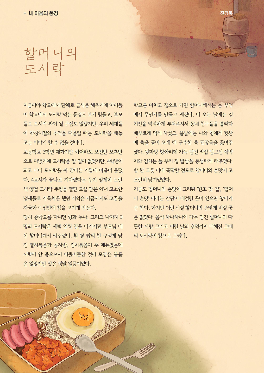 내마음의 풍경 :: 독자들의 수필 :: 할머니의 도시락 :: 지금이야 학교에서 단체로 급식을 해주기에 아이들이 학교에서 도시락 먹는 풍경도 보기 힘들고, 부모들도 도시락 싸야 될 근심도 없겠지만, 우리 세대들이 학창시절의 추억을 떠올릴 때는 도시락을 빼놓고는 이야기 할 수 없을 것이다. 초등학교 3학년 때까지만 하더라도 오전반 오후반으로 다녔기에 도시락을 쌀 일이 없었지만, 4학년이 되고 나니 도시락을 싸 간다는 기쁨에 마음이 들떴다. 4교시가 끝나고 기다렸다는 듯이 일제히 노란색 양철 도시락 뚜껑을 열면 교실 안은 이내 고소한 냄새들로 가득차곤 했던 기억은 지금까지도 코끝을 자극하고 입안에 침을 고이게 만든다. 당시 중학교를 다니던 형과 누나, 그리고 나까지 3명의 도시락은 새벽 일찍 일을 나가시던 부모님 대신 할머니께서 싸주셨다. 흰 쌀 밥의 한 구석에 담긴 멸치볶음과 콩자반, 김치볶음이 주 메뉴였는데 시력이 안 좋으셔서 비뚤비뚤한 것이 모양은 볼품은 없었지만 맛은 정말 일품이었다. 학교를 마치고 집으로 가면 할머니께서는 늘 부엌에서 무언가를 만들고 계셨다. 비 오는 날에는 김치전을 넉넉하게 부쳐주셔서 동네 친구들을 불러다 배부르게 먹게 하셨고, 봄날에는 나와 형에게 뒷산에 쑥을 뜯어 오게 해 구수한 쑥 된장국을 끓여주셨다. 뒷마당 항아리에 가득 담긴 직접 담그신 섞박지와 김치는 늘 우리 집 밥상을 풍성하게 해주었다. 밥 한 그릇 이내 뚝딱할 정도로 할머니의 손맛이 고스란히 담겨있었다. 지금도 할머니의 손맛이 그리워 ‘원조 맛 집’, ‘할머니 손맛’ 이라는 간판이 내걸린 곳이 있으면 찾아가곤 한다. 하지만 어린 시절 할머니의 손맛에 비길 곳은 없었다. 음식 하나하나에 가득 담긴 할머니의 따뜻한 사랑 그리고 어린 날의 추억까지 더해진 그때의 도시락이 참으로 그립다.