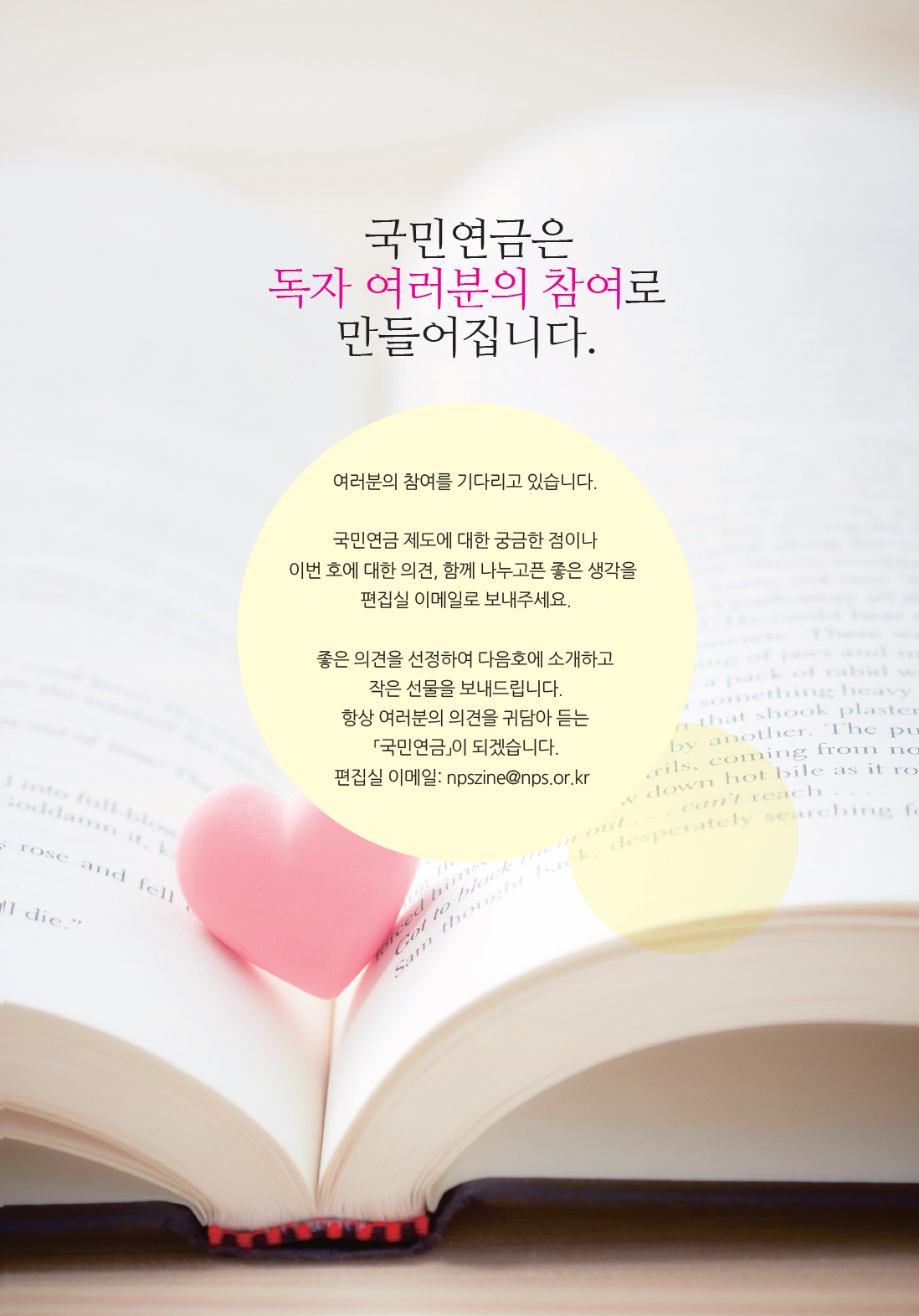 with NPS :: 알려드립니다 :: 국민연금은 독자 여러분의 참여로 만들어집니다. :: 여러분의 참여를 기다리고 있습니다. 국민연금 제도에 대한 궁금한 점이나 이번 호에 대한 의견, 함께 나누고픈 좋은 생각을 편집실 이메일로 보내주세요. 좋은 의견을 선정하여 다음호에 소개하고 작은 선물을 보내드립니다. 항상 여러분의 의견을 귀담아 듣는 「국민연금」이 되겠습니다. :: 편집실 이메일: npszine@nps.or.kr