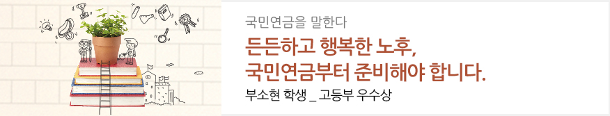 국민연금을 말한다 : 든든하고 행복한 노후, 국민연금부터 준비해야 합니다. : 부소현 학생 _ 고등부 우수상