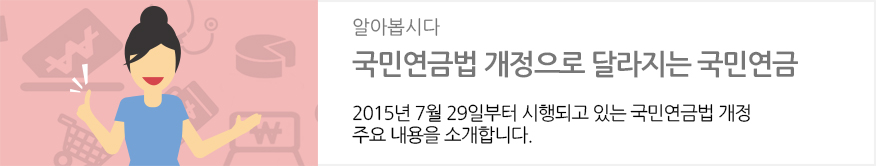 알아봅시다 : 국민연금법 개정으로 달라지는 국민연금 : 2015년 7월 29일부터 시행되고 있는 국민연금법 개정 주요 내용을 소개합니다.