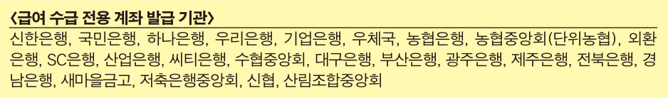 급여 수급 전용 계좌 발급 기관 : 신한은행, 국민은행, 하나은행, 우리은행, 기업은행, 우체국, 농협은행, 농협중앙회(단위농협), 외환은행, SC은행, 산업은행, 씨티은행, 수협중앙회, 대구은행, 부산은행, 광주은행, 제주은행, 전북은행, 경남은행, 새마을금고, 저축은행중앙회, 신협, 산림조합중앙회