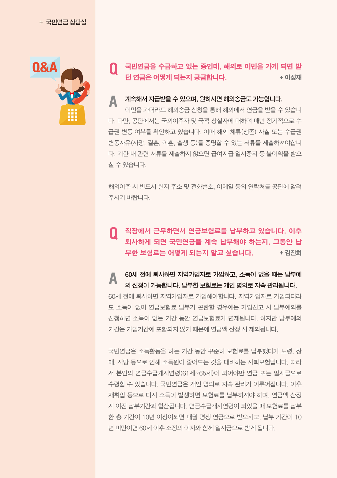 국민연금상담실 :: 독자의 질문과 답변 :: 국민연금을 수급하고 있는 중인데, 해외로 이민을 가게 되면 받던 연금은 어떻게 되는지 궁금합니다. :: 이성재 :: 계속해서 지급받을 수 있으며, 원하시면 해외송금도 가능합니다. 이민을 가더라도 해외송금 신청을 통해 해외에서 연금을 받을 수 있습니다. 다만, 공단에서는 국외이주자 및 국적 상실자에 대하여 매년 정기적으로 수급권 변동 여부를 확인하고 있습니다. 이때 해외 체류(생존) 사실 또는 수급권 변동사유(사망, 결혼, 이혼, 출생 등)를 증명할 수 있는 서류를 제출하셔야합니다. 기한 내 관련 서류를 제출하지 않으면 급여지급 일시중지 등 불이익을 받으실 수 있습니다. 해외이주 시 반드시 현지 주소 및 전화번호, 이메일 등의 연락처를 공단에 알려주시기 바랍니다. :: 직장에서 근무하면서 연금보험료를 납부하고 있습니다. 이후 퇴사하게 되면 국민연금을 계속 납부해야 하는지, 그동안 납부한 보험료는 어떻게 되는지 알고 싶습니다. :: 김진희 :: 60세 전에 퇴사하면 지역가입자로 가입하고, 소득이 없을 때는 납부예외 신청이 가능합니다. 납부한 보험료는 개인 명의로 지속 관리됩니다. 60세 전에 퇴사하면 지역가입자로 가입해야합니다. 지역가입자로 가입되더라도 소득이 없어 연금보험료 납부가 곤란할 경우에는 가입신고 시 납부예외를 신청하면 소득이 없는 기간 동안 연금보험료가 면제됩니다. 하지만 납부예외 기간은 가입기간에 포함되지 않기 때문에 연금액 산정 시 제외됩니다. 국민연금은 소득활동을 하는 기간 동안 꾸준히 보험료를 납부했다가 노령, 장애, 사망 등으로 인해 소득원이 줄어드는 것을 대비하는 사회보험입니다. 따라서 본인의 연금수급개시연령(61세~65세)이 되어야만 연금 또는 일시금으로 수령할 수 있습니다. 국민연금은 개인 명의로 지속 관리가 이루어집니다. 이후 재취업 등으로 다시 소득이 발생하면 보험료를 납부하셔야 하며, 연금액 산정시 이전 납부기간과 합산됩니다. 연금수급개시연령이 되었을 때 보험료를 납부한 총 기간이 10년 이상이되면 매월 평생 연금으로 받으시고, 납부 기간이 10년 미만이면 60세 이후 소정의 이자와 함께 일시금으로 받게 됩니다.