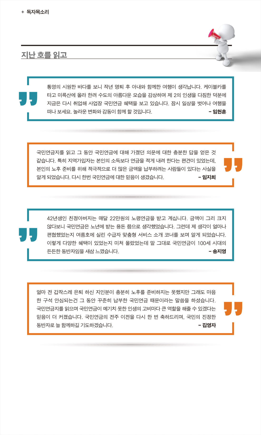 독자목소리 :: 지난 호를 읽고 :: 통영의 시원한 바다를 보니 작년 명퇴 후 아내와 함께한 여행이 생각납니다. 케이블카를 타고 미륵산에 올라 한려 수도의 아름다운 모습을 감상하며 제 2의 인생을 다짐한 덕분에 지금은 다시 취업해 사업장 국민연금 혜택을 보고 있습니다. 잠시 일상을 벗어나 여행을 떠나 보세요. 놀라운 변화와 감동이 함께 할 것입니다. :: 임헌훈 :: 국민연금지를 읽고 그 동안 국민연금에 대해 가졌던 의문에 대한 충분한 답을 얻은 것 같습니다. 특히 지역가입자는 본인의 소득보다 연금을 적게 내려 한다는 편견이 있었는데, 본인의 노후 준비를 위해 적극적으로 더 많은 금액을 납부하려는 사람들이 있다는 사실을 알게 되었습니다. 다시 한번 국민연금에 대한 믿음이 생겼습니다. :: 임지희 :: 42년생인 친정아버지는 매달 22만원의 노령연금을 받고 계십니다. 금액이 그리 크지 않다보니 국민연금은 노년에 받는 용돈 쯤으로 생각했었습니다. 그런데 제 생각이 얼마나 편협했었는지 여름호에 실린 수급자 맞춤형 서비스 소개 코너를 보며 알게 되었습니다. 이렇게 다양한 혜택이 있었는지 미처 몰랐었는데 말 그대로 국민연금이 100세 시대의 든든한 동반자임을 새삼 느꼈습니다. :: 송지영 :: 얼마 전 갑작스레 은퇴 하신 지인분이 충분히 노후를 준비하지는 못했지만 그래도 마음한 구석 안심되는건 그 동안 꾸준히 납부한 국민연금 때문이라는 말씀을 하셨습니다. 국민연금지를 읽으며 국민연금이 예기치 못한 인생의 고비마다 큰 역할을 해줄 수 있겠다는 믿음이 더 커졌습니다. 국민연금의 전주 이전을 다시 한 번 축하드리며, 국민의 진정한 동반자로 늘 함께하길 기도하겠습니다. :: 김영자